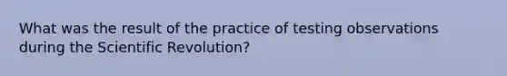 What was the result of the practice of testing observations during the Scientific Revolution?