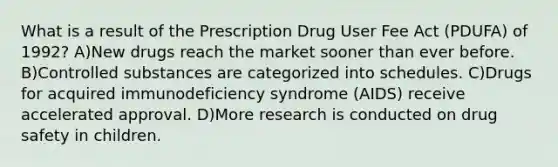 What is a result of the Prescription Drug User Fee Act (PDUFA) of 1992? A)New drugs reach the market sooner than ever before. B)Controlled substances are categorized into schedules. C)Drugs for acquired immunodeficiency syndrome (AIDS) receive accelerated approval. D)More research is conducted on drug safety in children.