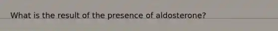 What is the result of the presence of aldosterone?