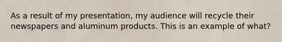 As a result of my presentation, my audience will recycle their newspapers and aluminum products. This is an example of what?