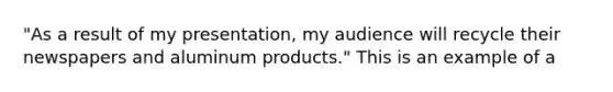 "As a result of my presentation, my audience will recycle their newspapers and aluminum products." This is an example of a