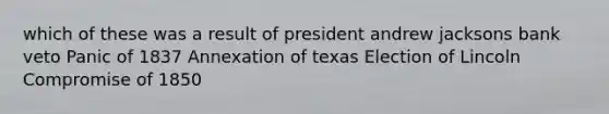 which of these was a result of president andrew jacksons bank veto Panic of 1837 Annexation of texas Election of Lincoln Compromise of 1850