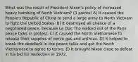 What was the result of President Nixon's policy of increased heavy bombing of North Vietnam? (3 points) A) It caused the People's Republic of China to send a large army to North Vietnam to fight the United States. B) It destroyed all chance of a negotiated peace, because Le Duc Tho walked out of the Paris peace talks in protest. C) It caused the North Vietnamese to release their supplies of nerve gas and anthrax. D) It helped to break the deadlock in the peace talks and got the North Vietnamese to agree to terms. E) It brought Nixon close to defeat in his bid for reelection in 1972.