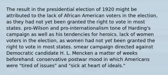 The result in the presidential election of 1920 might be attributed to the lack of African American voters in the election, as they had not yet been granted the right to vote in most states. pro-Wilson and pro-internationalism tone of Harding's campaign as well as his tendencies for heroics. lack of women voters in the election, as women had not yet been granted the right to vote in most states. smear campaign directed against Democratic candidate H. L. Mencken a matter of weeks beforehand. conservative postwar mood in which Americans were "tired of issues" and "sick at heart of ideals."