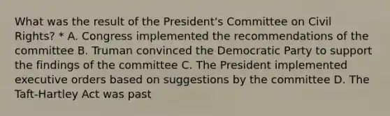 What was the result of the President's Committee on Civil Rights? * A. Congress implemented the recommendations of the committee B. Truman convinced the Democratic Party to support the findings of the committee C. The President implemented executive orders based on suggestions by the committee D. The Taft-Hartley Act was past