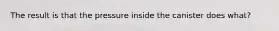 The result is that the pressure inside the canister does what?