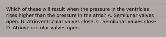 Which of these will result when the pressure in the ventricles rises higher than the pressure in the atria? A. Semilunar valves open. B. Atrioventricular valves close. C. Semilunar valves close. D. Atrioventricular valves open.