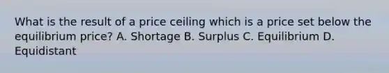 What is the result of a price ceiling which is a price set below the equilibrium price? A. Shortage B. Surplus C. Equilibrium D. Equidistant