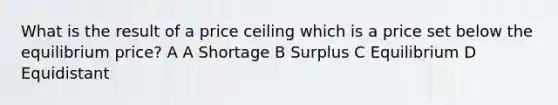 What is the result of a price ceiling which is a price set below the equilibrium price? A A Shortage B Surplus C Equilibrium D Equidistant