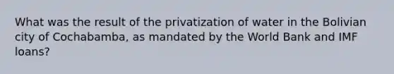 What was the result of the privatization of water in the Bolivian city of Cochabamba, as mandated by the World Bank and IMF loans?