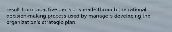 result from proactive decisions made through the rational decision-making process used by managers developing the organization's strategic plan.