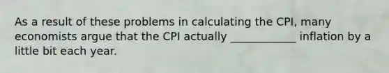 As a result of these problems in calculating the CPI, many economists argue that the CPI actually ____________ inflation by a little bit each year.