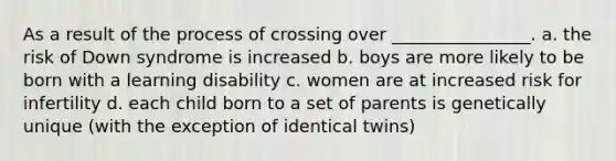 As a result of the process of crossing over ________________. a. the risk of Down syndrome is increased b. boys are more likely to be born with a learning disability c. women are at increased risk for infertility d. each child born to a set of parents is genetically unique (with the exception of identical twins)