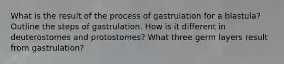 What is the result of the process of gastrulation for a blastula? Outline the steps of gastrulation. How is it different in deuterostomes and protostomes? What three germ layers result from gastrulation?