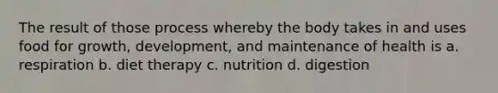 The result of those process whereby the body takes in and uses food for growth, development, and maintenance of health is a. respiration b. diet therapy c. nutrition d. digestion