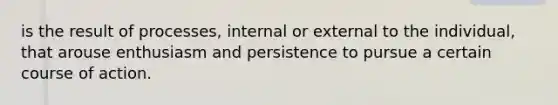 is the result of processes, internal or external to the individual, that arouse enthusiasm and persistence to pursue a certain course of action.