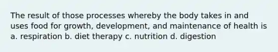 The result of those processes whereby the body takes in and uses food for growth, development, and maintenance of health is a. respiration b. diet therapy c. nutrition d. digestion