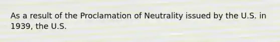 As a result of the Proclamation of Neutrality issued by the U.S. in 1939, the U.S.