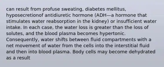 can result from profuse sweating, diabetes mellitus, hyposecretionof antidiuretic hormone (ADH—a hormone that stimulates water reabsorption in the kidney) or insufficient water intake. In each case, the water loss is greater than the loss of solutes, and the blood plasma becomes hypertonic. Consequently, water shifts between fluid compartments with a net movement of water from the cells into the interstitial fluid and then into blood plasma. Body cells may become dehydrated as a result