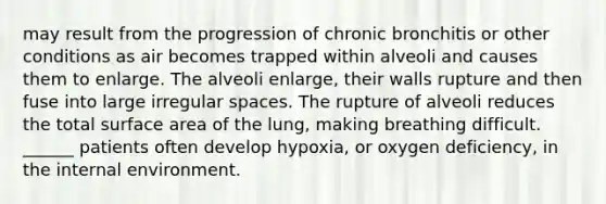 may result from the progression of chronic bronchitis or other conditions as air becomes trapped within alveoli and causes them to enlarge. The alveoli enlarge, their walls rupture and then fuse into large irregular spaces. The rupture of alveoli reduces the total surface area of the lung, making breathing difficult. ______ patients often develop hypoxia, or oxygen deficiency, in the internal environment.