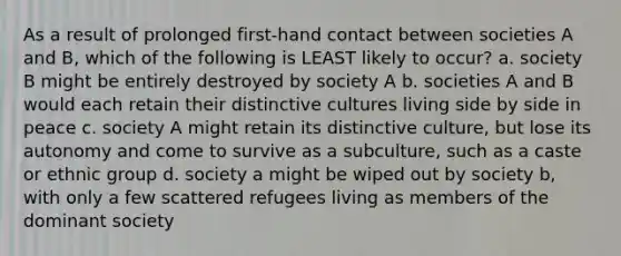 As a result of prolonged first-hand contact between societies A and B, which of the following is LEAST likely to occur? a. society B might be entirely destroyed by society A b. societies A and B would each retain their distinctive cultures living side by side in peace c. society A might retain its distinctive culture, but lose its autonomy and come to survive as a subculture, such as a caste or ethnic group d. society a might be wiped out by society b, with only a few scattered refugees living as members of the dominant society