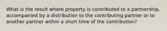 What is the result where property is contributed to a partnership, accompanied by a distribution to the contributing partner or to another partner within a short time of the contribution?