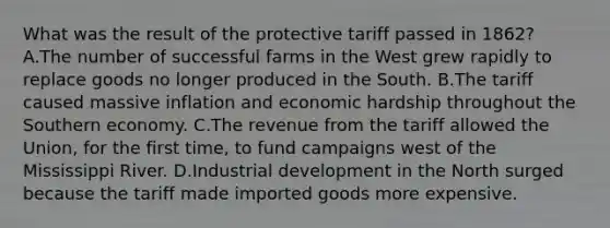 What was the result of the protective tariff passed in 1862? A.The number of successful farms in the West grew rapidly to replace goods no longer produced in the South. B.The tariff caused massive inflation and economic hardship throughout the Southern economy. C.The revenue from the tariff allowed the Union, for the first time, to fund campaigns west of the Mississippi River. D.Industrial development in the North surged because the tariff made imported goods more expensive.