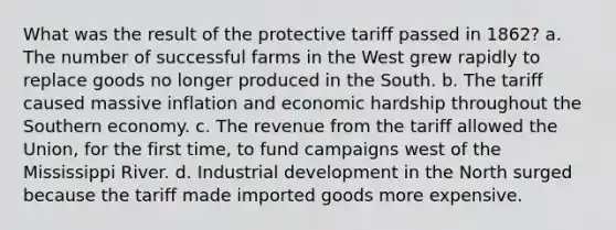 What was the result of the protective tariff passed in 1862? a. The number of successful farms in the West grew rapidly to replace goods no longer produced in the South. b. The tariff caused massive inflation and economic hardship throughout the Southern economy. c. The revenue from the tariff allowed the Union, for the first time, to fund campaigns west of the Mississippi River. d. Industrial development in the North surged because the tariff made imported goods more expensive.