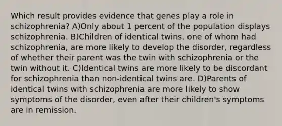 Which result provides evidence that genes play a role in schizophrenia? A)Only about 1 percent of the population displays schizophrenia. B)Children of identical twins, one of whom had schizophrenia, are more likely to develop the disorder, regardless of whether their parent was the twin with schizophrenia or the twin without it. C)Identical twins are more likely to be discordant for schizophrenia than non-identical twins are. D)Parents of identical twins with schizophrenia are more likely to show symptoms of the disorder, even after their children's symptoms are in remission.