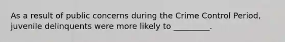 As a result of public concerns during the Crime Control Period, juvenile delinquents were more likely to _________.