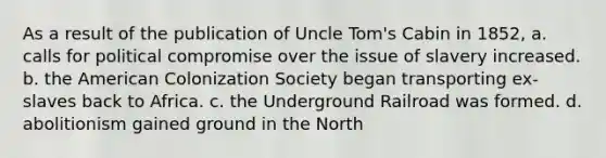 As a result of the publication of Uncle Tom's Cabin in 1852, a. calls for political compromise over the issue of slavery increased. b. the American Colonization Society began transporting ex-slaves back to Africa. c. the Underground Railroad was formed. d. abolitionism gained ground in the North