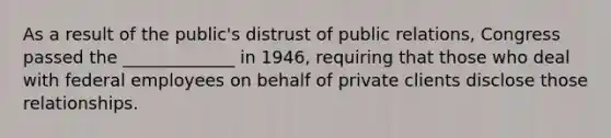 As a result of the public's distrust of public relations, Congress passed the _____________ in 1946, requiring that those who deal with federal employees on behalf of private clients disclose those relationships.