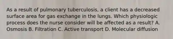 As a result of pulmonary tuberculosis, a client has a decreased surface area for gas exchange in the lungs. Which physiologic process does the nurse consider will be affected as a result? A. Osmosis B. Filtration C. Active transport D. Molecular diffusion