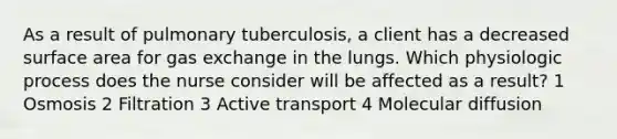 As a result of pulmonary tuberculosis, a client has a decreased surface area for gas exchange in the lungs. Which physiologic process does the nurse consider will be affected as a result? 1 Osmosis 2 Filtration 3 Active transport 4 Molecular diffusion