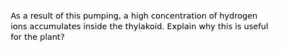 As a result of this pumping, a high concentration of hydrogen ions accumulates inside the thylakoid. Explain why this is useful for the plant?