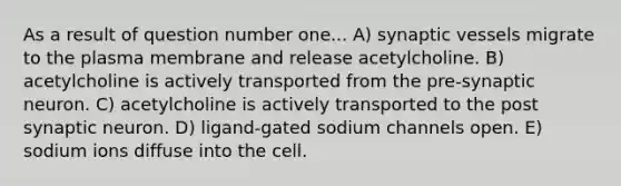 As a result of question number one... A) synaptic vessels migrate to the plasma membrane and release acetylcholine. B) acetylcholine is actively transported from the pre-synaptic neuron. C) acetylcholine is actively transported to the post synaptic neuron. D) ligand-gated sodium channels open. E) sodium ions diffuse into the cell.