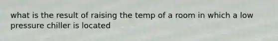 what is the result of raising the temp of a room in which a low pressure chiller is located