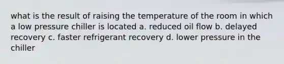 what is the result of raising the temperature of the room in which a low pressure chiller is located a. reduced oil flow b. delayed recovery c. faster refrigerant recovery d. lower pressure in the chiller