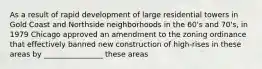 As a result of rapid development of large residential towers in Gold Coast and Northside neighborhoods in the 60's and 70's, in 1979 Chicago approved an amendment to the zoning ordinance that effectively banned new construction of high-rises in these areas by ________________ these areas