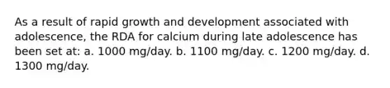 As a result of rapid growth and development associated with adolescence, the RDA for calcium during late adolescence has been set at: a. 1000 mg/day. b. 1100 mg/day. c. 1200 mg/day. d. 1300 mg/day.