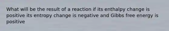 What will be the result of a reaction if its enthalpy change is positive its entropy change is negative and Gibbs free energy is positive