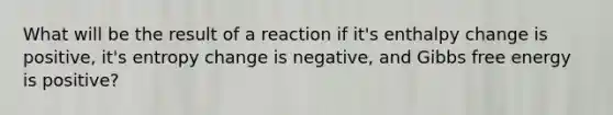 What will be the result of a reaction if it's enthalpy change is positive, it's entropy change is negative, and Gibbs free energy is positive?