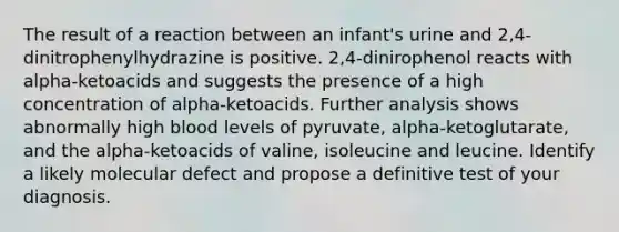 The result of a reaction between an infant's urine and 2,4-dinitrophenylhydrazine is positive. 2,4-dinirophenol reacts with alpha-ketoacids and suggests the presence of a high concentration of alpha-ketoacids. Further analysis shows abnormally high blood levels of pyruvate, alpha-ketoglutarate, and the alpha-ketoacids of valine, isoleucine and leucine. Identify a likely molecular defect and propose a definitive test of your diagnosis.