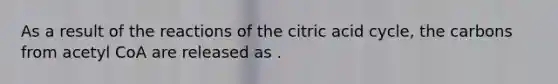 As a result of the reactions of the citric acid cycle, the carbons from acetyl CoA are released as .