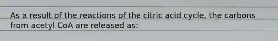 As a result of the reactions of the citric acid cycle, the carbons from acetyl CoA are released as: