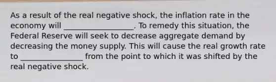 As a result of the real negative shock, the inflation rate in the economy will __________________. To remedy this situation, the Federal Reserve will seek to decrease aggregate demand by decreasing the money supply. This will cause the real growth rate to ________________ from the point to which it was shifted by the real negative shock.