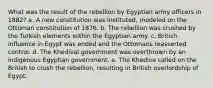 What was the result of the rebellion by Egyptian army officers in 1882? a. A new constitution was instituted, modeled on the Ottoman constitution of 1876. b. The rebellion was crushed by the Turkish elements within the Egyptian army. c. British influence in Egypt was ended and the Ottomans reasserted control. d. The Khedival government was overthrown by an indigenous Egyptian government. e. The Khedive called on the British to crush the rebellion, resulting in British overlordship of Egypt.