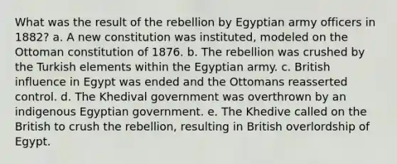 What was the result of the rebellion by Egyptian army officers in 1882? a. A new constitution was instituted, modeled on the Ottoman constitution of 1876. b. The rebellion was crushed by the Turkish elements within the Egyptian army. c. British influence in Egypt was ended and the Ottomans reasserted control. d. The Khedival government was overthrown by an indigenous Egyptian government. e. The Khedive called on the British to crush the rebellion, resulting in British overlordship of Egypt.