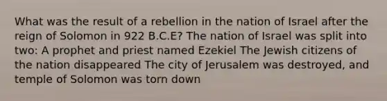 What was the result of a rebellion in the nation of Israel after the reign of Solomon in 922 B.C.E? The nation of Israel was split into two: A prophet and priest named Ezekiel The Jewish citizens of the nation disappeared The city of Jerusalem was destroyed, and temple of Solomon was torn down