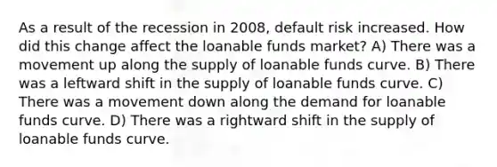 As a result of the recession in 2008, default risk increased. How did this change affect the loanable funds market? A) There was a movement up along the supply of loanable funds curve. B) There was a leftward shift in the supply of loanable funds curve. C) There was a movement down along the demand for loanable funds curve. D) There was a rightward shift in the supply of loanable funds curve.